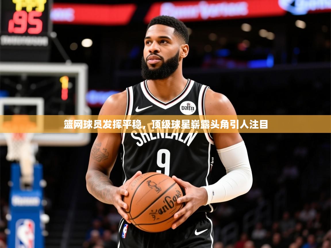 2025kaiyun体育在线官网篮网球员发挥平稳，顶级球星崭露头角引人注目  第3张