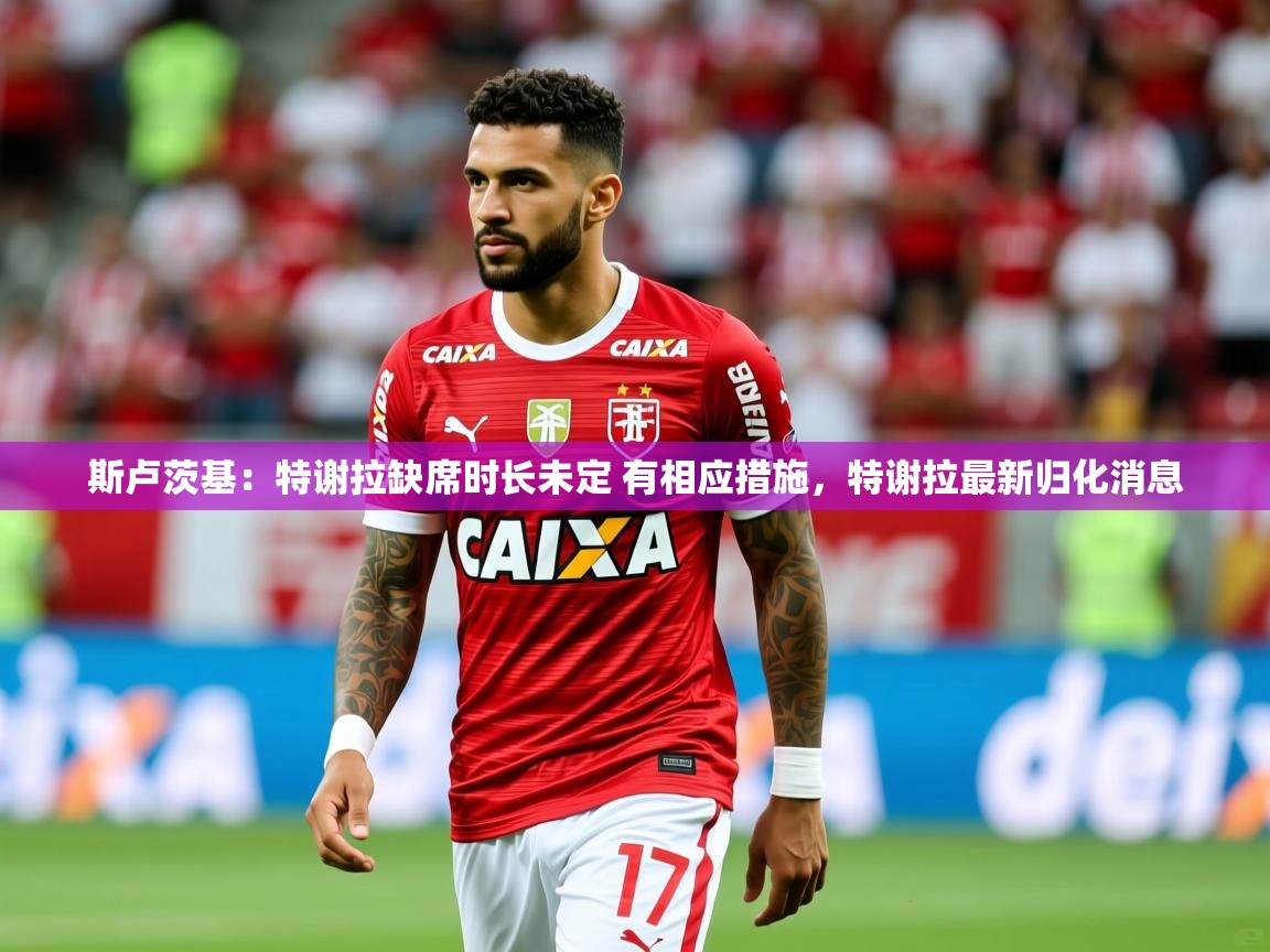 2025开运体育在线登录斯卢茨基：特谢拉缺席时长未定 有相应措施，特谢拉最新归化消息  第3张
